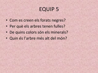 EQUIP 5
• Com es creen els forats negres?
• Per què els arbres tenen fulles?
• De quins colors són els minerals?
• Quin és l’arbre més alt del món?
 