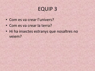 EQUIP 3
• Com es va crear l’univers?
• Com es va crear la terra?
• Hi ha insectes estranys que nosaltres no
veiem?
 