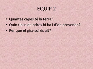 EQUIP 2
• Quantes capes té la terra?
• Quin tipus de pdres hi ha i d’on provenen?
• Per què el gira-sol és alt?
 