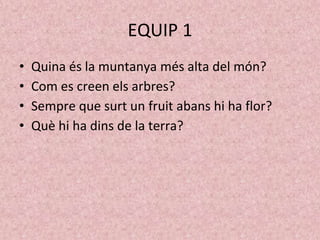 EQUIP 1
• Quina és la muntanya més alta del món?
• Com es creen els arbres?
• Sempre que surt un fruit abans hi ha flor?
• Què hi ha dins de la terra?
 