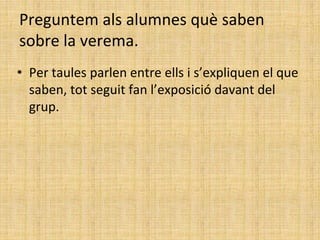 Preguntem als alumnes què saben
sobre la verema.
• Per taules parlen entre ells i s’expliquen el que
saben, tot seguit fan l’exposició davant del
grup.
 