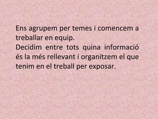 Ens agrupem per temes i comencem a
treballar en equip.
Decidim entre tots quina informació
és la més rellevant i organitzem el que
tenim en el treball per exposar.
 