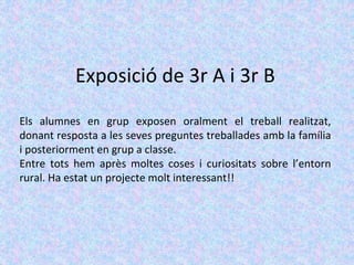 Exposició de 3r A i 3r B
Els alumnes en grup exposen oralment el treball realitzat,
donant resposta a les seves preguntes treballades amb la família
i posteriorment en grup a classe.
Entre tots hem après moltes coses i curiositats sobre l’entorn
rural. Ha estat un projecte molt interessant!!
 