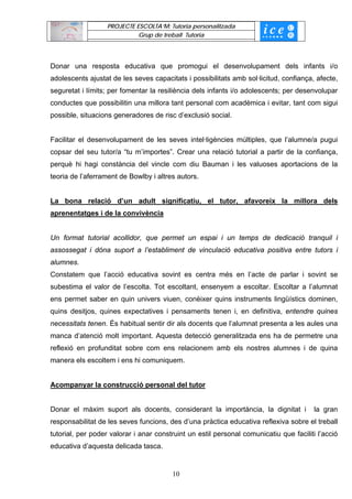 PROJECTE ESCOLTA’M: Tutoria personalitzada
                             Grup de treball Tutoria




Donar una resposta educativa que promogui el desenvolupament dels infants i/o
adolescents ajustat de les seves capacitats i possibilitats amb sol·licitud, confiança, afecte,
seguretat i límits; per fomentar la resiliència dels infants i/o adolescents; per desenvolupar
conductes que possibilitin una millora tant personal com acadèmica i evitar, tant com sigui
possible, situacions generadores de risc d’exclusió social.


Facilitar el desenvolupament de les seves intel·ligències múltiples, que l’alumne/a pugui
copsar del seu tutor/a “tu m’importes”. Crear una relació tutorial a partir de la confiança,
perquè hi hagi constància del vincle com diu Bauman i les valuoses aportacions de la
teoria de l’aferrament de Bowlby i altres autors.


La bona relació d’un adult significatiu, el tutor, afavoreix la millora dels
aprenentatges i de la convivència


Un format tutorial acollidor, que permet un espai i un temps de dedicació tranquil i
assossegat i dóna suport a l’establiment de vinculació educativa positiva entre tutors i
alumnes.
Constatem que l’acció educativa sovint es centra més en l’acte de parlar i sovint se
subestima el valor de l’escolta. Tot escoltant, ensenyem a escoltar. Escoltar a l’alumnat
ens permet saber en quin univers viuen, conèixer quins instruments lingüístics dominen,
quins desitjos, quines expectatives i pensaments tenen i, en definitiva, entendre quines
necessitats tenen. És habitual sentir dir als docents que l’alumnat presenta a les aules una
manca d’atenció molt important. Aquesta detecció generalitzada ens ha de permetre una
reflexió en profunditat sobre com ens relacionem amb els nostres alumnes i de quina
manera els escoltem i ens hi comuniquem.


Acompanyar la construcció personal del tutor


Donar el màxim suport als docents, considerant la importància, la dignitat i            la gran
responsabilitat de les seves funcions, des d’una pràctica educativa reflexiva sobre el treball
tutorial, per poder valorar i anar construint un estil personal comunicatiu que faciliti l’acció
educativa d’aquesta delicada tasca.


                                        10
 