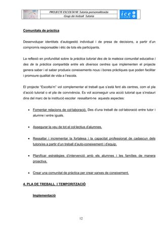PROJECTE ESCOLTA’M: Tutoria personalitzada
                              Grup de treball Tutoria




Comunitats de pràctica


Desenvolupar identitats d’autogestió individual i de presa de decisions, a partir d’un
compromís responsable i ètic de tots els participants.


La reflexió en profunditat sobre la pràctica tutorial des de la mateixa comunitat educativa i
des de la pràctica compartida entre els diversos centres que implementen el projecte
genera saber i el saber produeix coneixements nous i bones pràctiques que poden facilitar
i promoure qualitat de vida a l’escola.


El projecte “Escolta’m” vol complementar el treball que s’està fent als centres, com el pla
d’acció tutorial o el pla de convivència. Es vol aconseguir una acció tutorial que s’instauri
dins del marc de la institució escolar ressaltant-ne aquests aspectes:


   •   Fomentar relacions de col·laboració. Des d’una treball de col·laboració entre tutor i
       alumne i entre iguals.


   •   Assegurar la veu de tot el col·lectius d’alumnes.


   •   Ressaltar i incrementar la fortalesa i la capacitat professional de cadascun dels
       tutors/es a partir d’un treball d’auto-coneixement i d’equip.


   •   Planificar estratègies d’intervenció amb els alumnes i les famílies de manera
       proactiva.


   •   Crear una comunitat de pràctica per crear xarxes de coneixement.


4. PLA DE TREBALL I TEMPORITZACIÓ


       Implementació




                                          12
 