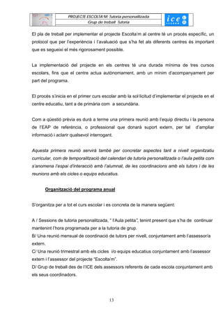 PROJECTE ESCOLTA’M: Tutoria personalitzada
                             Grup de treball Tutoria


El pla de treball per implementar el projecte Escolta’m al centre té un procés específic, un
protocol que per l’experiència i l’avaluació que s’ha fet als diferents centres és important
que es segueixi el més rigorosament possible.


La implementació del projecte en els centres té una durada mínima de tres cursos
escolars, fins que el centre actua autònomament, amb un mínim d’acompanyament per
part del programa.


El procés s’inicia en el primer curs escolar amb la sol·licitud d’implementar el projecte en el
centre educatiu, tant a de primària com a secundària.


Com a qüestió prèvia es durà a terme una primera reunió amb l’equip directiu i la persona
de l’EAP de referència, o professional que donarà suport extern, per tal             d’ampliar
informació i aclarir qualsevol interrogant.


Aquesta primera reunió servirà també per concretar aspectes tant a nivell organitzatiu
curricular, com de temporalització del calendari de tutoria personalitzada o l’aula petita com
s’anomena l’espai d’interacció amb l’alumnat, de les coordinacions amb els tutors i de les
reunions amb els cicles o equips educatius.


       Organització del programa anual


S’organitza per a tot el curs escolar i es concreta de la manera següent:


A / Sessions de tutoria personalitzada, “ l’Aula petita”, tenint present que s’ha de continuar
mantenint l’hora programada per a la tutoria de grup.
B/ Una reunió mensual de coordinació de tutors per nivell, conjuntament amb l’assessor/a
extern.
C/ Una reunió trimestral amb els cicles i/o equips educatius conjuntament amb l’assessor
extern i l’assessor del projecte “Escolta’m”.
D/ Grup de treball des de l’ICE dels assessors referents de cada escola conjuntament amb
els seus coordinadors.




                                         13
 