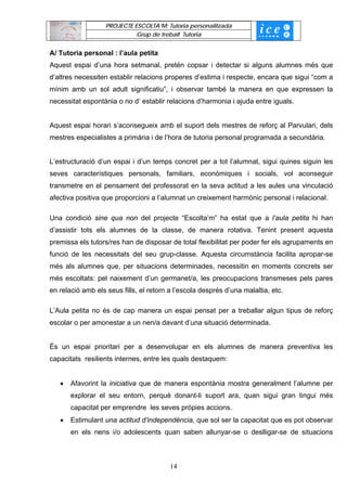 PROJECTE ESCOLTA’M: Tutoria personalitzada
                             Grup de treball Tutoria


A/ Tutoria personal : l’aula petita
Aquest espai d’una hora setmanal, pretén copsar i detectar si alguns alumnes més que
d’altres necessiten establir relacions properes d’estima i respecte, encara que sigui “com a
mínim amb un sol adult significatiu”, i observar també la manera en que expressen la
necessitat espontània o no d’ establir relacions d’harmonia i ajuda entre iguals.


Aquest espai horari s’aconsegueix amb el suport dels mestres de reforç al Parvulari, dels
mestres especialistes a primària i de l’hora de tutoria personal programada a secundària.


L’estructuració d’un espai i d’un temps concret per a tot l’alumnat, sigui quines siguin les
seves característiques personals, familiars, econòmiques i socials, vol aconseguir
transmetre en el pensament del professorat en la seva actitud a les aules una vinculació
afectiva positiva que proporcioni a l’alumnat un creixement harmònic personal i relacional.

Una condició sine qua non del projecte “Escolta’m” ha estat que a l’aula petita hi han
d’assistir tots els alumnes de la classe, de manera rotativa. Tenint present aquesta
premissa els tutors/res han de disposar de total flexibilitat per poder fer els agrupaments en
funció de les necessitats del seu grup-classe. Aquesta circumstància facilita apropar-se
més als alumnes que, per situacions determinades, necessitin en moments concrets ser
més escoltats: pel naixement d’un germanet/a, les preocupacions transmeses pels pares
en relació amb els seus fills, el retorn a l’escola després d’una malaltia, etc.

L’Aula petita no és de cap manera un espai pensat per a treballar algun tipus de reforç
escolar o per amonestar a un nen/a davant d’una situació determinada.


És un espai prioritari per a desenvolupar en els alumnes de manera preventiva les
capacitats resilients internes, entre les quals destaquem:


   •   Afavorint la iniciativa que de manera espontània mostra generalment l’alumne per
       explorar el seu entorn, perquè donant-li suport ara, quan sigui gran tingui més
       capacitat per emprendre les seves pròpies accions.
   •   Estimulant una actitud d’independència, que sol ser la capacitat que es pot observar
       en els nens i/o adolescents quan saben allunyar-se o deslligar-se de situacions



                                         14
 