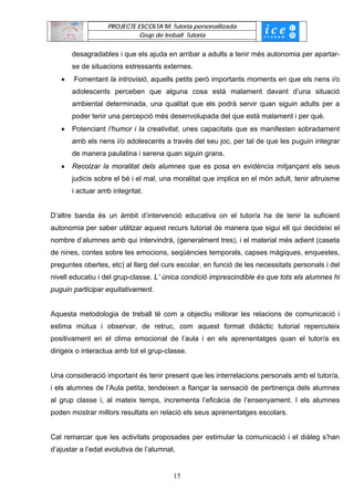 PROJECTE ESCOLTA’M: Tutoria personalitzada
                             Grup de treball Tutoria


       desagradables i que els ajuda en arribar a adults a tenir més autonomia per apartar-
       se de situacions estressants externes.
   •   Fomentant la introvisió, aquells petits però importants moments en que els nens i/o
       adolescents perceben que alguna cosa està malament davant d’una situació
       ambiental determinada, una qualitat que els podrà servir quan siguin adults per a
       poder tenir una percepció més desenvolupada del que està malament i per què.
   •   Potenciant l’humor i la creativitat, unes capacitats que es manifesten sobradament
       amb els nens i/o adolescents a través del seu joc, per tal de que les puguin integrar
       de manera paulatina i serena quan siguin grans.
   •   Recolzar la moralitat dels alumnes que es posa en evidència mitjançant els seus
       judicis sobre el bé i el mal, una moralitat que implica en el món adult, tenir altruisme
       i actuar amb integritat.


D’altre banda és un àmbit d’intervenció educativa on el tutor/a ha de tenir la suficient
autonomia per saber utilitzar aquest recurs tutorial de manera que sigui ell qui decideixi el
nombre d’alumnes amb qui intervindrà, (generalment tres), i el material més adient (caseta
de nines, contes sobre les emocions, seqüències temporals, capses màgiques, enquestes,
preguntes obertes, etc) al llarg del curs escolar, en funció de les necessitats personals i del
nivell educatiu i del grup-classe. L’ única condició imprescindible és que tots els alumnes hi
puguin participar equitativament.


Aquesta metodologia de treball té com a objectiu millorar les relacions de comunicació i
estima mútua i observar, de retruc, com aquest format didàctic tutorial repercuteix
positivament en el clima emocional de l’aula i en els aprenentatges quan el tutor/a es
dirigeix o interactua amb tot el grup-classe.


Una consideració important és tenir present que les interrelacions personals amb el tutor/a,
i els alumnes de l’Aula petita, tendeixen a fiançar la sensació de pertinença dels alumnes
al grup classe i, al mateix temps, incrementa l’eficàcia de l’ensenyament. I els alumnes
poden mostrar millors resultats en relació els seus aprenentatges escolars.


Cal remarcar que les activitats proposades per estimular la comunicació i el diàleg s’han
d’ajustar a l’edat evolutiva de l’alumnat.


                                         15
 