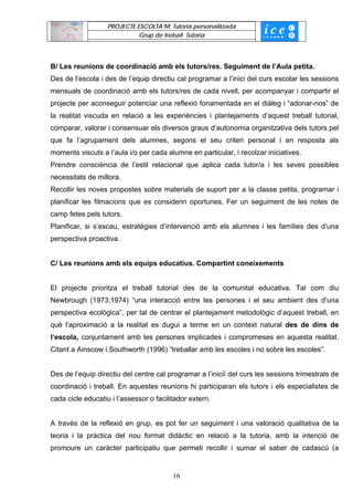 PROJECTE ESCOLTA’M: Tutoria personalitzada
                             Grup de treball Tutoria




B/ Les reunions de coordinació amb els tutors/res. Seguiment de l’Aula petita.
Des de l’escola i des de l’equip directiu cal programar a l’inici del curs escolar les sessions
mensuals de coordinació amb els tutors/res de cada nivell, per acompanyar i compartir el
projecte per aconseguir potenciar una reflexió fonamentada en el diàleg i “adonar-nos” de
la realitat viscuda en relació a les experiències i plantejaments d’aquest treball tutorial,
comparar, valorar i consensuar els diversos graus d‘autonomia organitzativa dels tutors pel
que fa l’agrupament dels alumnes, segons el seu criteri personal i en resposta als
moments viscuts a l’aula i/o per cada alumne en particular, i recolzar iniciatives.
Prendre consciència de l’estil relacional que aplica cada tutor/a i les seves possibles
necessitats de millora.
Recollir les noves propostes sobre materials de suport per a la classe petita, programar i
planificar les filmacions que es considerin oportunes. Fer un seguiment de les notes de
camp fetes pels tutors.
Planificar, si s’escau, estratègies d’intervenció amb els alumnes i les famílies des d’una
perspectiva proactiva.


C/ Les reunions amb els equips educatius. Compartint coneixements


El projecte prioritza el treball tutorial des de la comunitat educativa. Tal com diu
Newbrough (1973;1974) “una interacció entre les persones i el seu ambient des d’una
perspectiva ecològica”, per tal de centrar el plantejament metodològic d’aquest treball, en
què l’aproximació a la realitat es dugui a terme en un context natural des de dins de
l’escola, conjuntament amb les persones implicades i compromeses en aquesta realitat.
Citant a Ainscow i Southworth (1996) ”treballar amb les escoles i no sobre les escoles”.


Des de l’equip directiu del centre cal programar a l’iniciï del curs les sessions trimestrals de
coordinació i treball. En aquestes reunions hi participaran els tutors i els especialistes de
cada cicle educatiu i l’assessor o facilitador extern.


A través de la reflexió en grup, es pot fer un seguiment i una valoració qualitativa de la
teoria i la pràctica del nou format didàctic en relació a la tutoria, amb la intenció de
promoure un caràcter participatiu que permeti recollir i sumar el saber de cadascú (a


                                         16
 