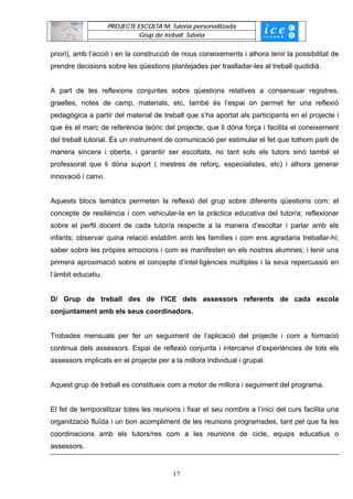 PROJECTE ESCOLTA’M: Tutoria personalitzada
                               Grup de treball Tutoria


priori), amb l’acció i en la construcció de nous coneixements i alhora tenir la possibilitat de
prendre decisions sobre les qüestions plantejades per traslladar-les al treball quotidià.


A part de les reflexions conjuntes sobre qüestions relatives a consensuar registres,
graelles, notes de camp, materials, etc, també és l’espai on permet fer una reflexió
pedagògica a partir del material de treball que s’ha aportat als participants en el projecte i
que és el marc de referència teòric del projecte, que li dóna força i facilita el coneixement
del treball tutorial. És un instrument de comunicació per estimular el fet que tothom parli de
manera sincera i oberta, i garantir ser escoltats, no tant sols els tutors sinó també el
professorat que li dóna suport ( mestres de reforç, especialistes, etc) i alhora generar
innovació i canvi.


Aquests blocs temàtics permeten la reflexió del grup sobre diferents qüestions com: el
concepte de resiliència i com vehicular-la en la pràctica educativa del tutor/a; reflexionar
sobre el perfil docent de cada tutor/a respecte a la manera d’escoltar i parlar amb els
infants; observar quina relació establim amb les famílies i com ens agradaria treballar-hi;
saber sobre les pròpies emocions i com es manifesten en els nostres alumnes; i tenir una
primera aproximació sobre el concepte d’intel·ligències múltiples i la seva repercussió en
l’àmbit educatiu.


D/ Grup de treball des de l’ICE dels assessors referents de cada escola
conjuntament amb els seus coordinadors.


Trobades mensuals per fer un seguiment de l’aplicació del projecte i com a formació
continua dels assessors. Espai de reflexió conjunta i intercanvi d’experiències de tots els
assessors implicats en el projecte per a la millora individual i grupal.


Aquest grup de treball es constitueix com a motor de millora i seguiment del programa.


El fet de temporalitzar totes les reunions i fixar el seu nombre a l’inici del curs facilita una
organització fluïda i un bon acompliment de les reunions programades, tant pel que fa les
coordinacions amb els tutors/res com a les reunions de cicle, equips educatius o
assessors.


                                          17
 