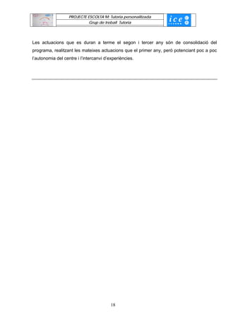 PROJECTE ESCOLTA’M: Tutoria personalitzada
                             Grup de treball Tutoria




Les actuacions que es duran a terme el segon i tercer any són de consolidació del
programa, realitzant les mateixes actuacions que el primer any, peró potenciant poc a poc
l’autonomia del centre i l’intercanvi d’experiències.




                                         18
 