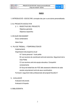 PROJECTE ESCOLTA’M: Tutoria personalitzada
                              Grup de treball Tutoria



                                              ÍNDEX


1. INTRODUCCIÓ - ESCOLTAR, concepte clau per a una tutoria personalitzada.


2. EL PROJECTE ESCOLTA’M
      2. 1.- OBJECTIUS DEL PROJECTE
            Objectius generals
            Objectius específics

3. EN QUÈ ENS BASEM?
      Eixos vertebradors

      Idees força

4.. PLA DE TREBALL I TEMPORALITZACIÓ
      Implementació
      Organització del programa anual
            A/ Tutoria personal : l’aula petita
            B/ Les reunions de coordinació amb els tutors/res. Seguiment de la
            Aula Petita
            C/ Les reunions amb els equips educatius. Compartint
            coneixements
            D/ Grup de treball des de l’ICE dels assessors referents de cada
            escola conjuntament amb els seus coordinadors
      Formació i seguiment dels professionals del projecte”Escolta’m”


5.. AVALUACIÓ
      Avaluació del procés
      Avaluació d’impacte


6. BIBLIOGRAFIA




                                          2
 