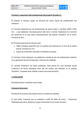 PROJECTE ESCOLTA’M: Tutoria personalitzada
                            Grup de treball Tutoria




Formacio i seguiment dels professionals del projecte”Escolta’m”.


El projecte te diversos espais de formació per donar suport als professionals que
intervenen:


A/ Formació presencial per als professionals de suport extern ( membres d’EAP, EAIA,
LIC, ...) que realitzaran l’acompanyament dels tutors o tutores. Realització d’un seminari
per ajudar-los en la seva tasca d’assessorament del projecte “Escolta’m” en el centre.
Formació de 40 h.


B/ Formació presencial als tutors/es amb
   •   Tallers formatius específics per a la pràctica del coaching en el marc de la relació
       tutorial. Formació de 10 h.
   •   Espais de coordinació mensuals i trimestrals per equips.


C/ Formació virtual mitjançant una plataforma moodle de tots els professionals implicats,
on es generaran fòrums de discussió, i intercanvi de materials.


D/ Jornada d’intercanvi de bones pràctiques. Esta previst fer unes jornades anuals
d’intercanvi de bones pràctiques entre tots els centres que participin en el projecte
“Escolta’m”. Aquestes seran obertes a tota la comunitat educativa.


5. AVALUACIÓ


El projecte preveu l’avaluació a dos nivells:


Avaluació del procés


S’avaluarà tot el procés del projecte tenint en compte tres apartats:


A/ Aula petita. Avaluació que es realitzarà a partir de notes de camp i            l’observació
realitzades pels tutors, filmacions i grups de discussió d’una mostra de tutors.


                                        20
 