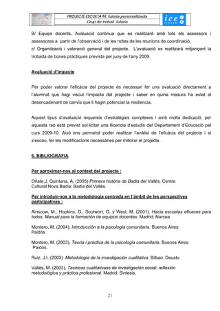 PROJECTE ESCOLTA’M: Tutoria personalitzada
                            Grup de treball Tutoria


B/ Equips docents. Avaluació continua que es realitzarà amb tots els assessors i
assessores a partir de l’observació i de les notes de les reunions de coordinació.
c/ Organització i valoració general del projecte. L’avaluació es realitzarà mitjançant la
trobada de bones pràctiques prevista per juny de l’any 2009.


Avaluació d’impacte


Per poder valorar l’eficàcia del projecte és necessari fer una avaluació directament a
l’alumnat que hagi viscut l’impacta del projecte i saber en quina mesura ha estat el
desencadenant de canvis que li hagin potenciat la resiliencia.


Aquest tipus d’avaluació requereix d’estratègies complexes i amb molta dedicació, per
aquesta raó està previst sol·licitar una llicencia d’estudis del Departament d’Educació pel
curs 2009-10. Això ens permetrà poder realitzar l’anàlisi de l’eficàcia del projecte i si
s’escau, fer les modificacions necessàries per millorar el projecte.


6. BIBLIOGRAFIA


Per aproximar-nos al context del projecte :

Oñate,J. Quintana, A. (2005) Primera història de Badia del Vallès. Centre
Cultural Nova Badia: Badia del Vallès.

Per introduir-nos a la metodologia centrada en l’àmbit de les perspectives
participatives :

Ainscow, M., Hopkins, D., Soutwort, G. y West, M. (2001). Hacia escuelas eficaces para
todos. Manual para la formación de equipos docentes. Madrid: Narcea

Montero, M. (2004). Introducción a la psicologia comunitaria. Buenos Aires:
Paidós

Montero, M. (2003). Teoria i pràctica de la psicologia comunitaria. Buenos Aires:
Paidós.

Ruiz, J.I. (2003) Metodologia de la investigación cualitativa. Bilbao: Deusto

Vallès, M. (2003). Tecnicas cualitativass de investigación social: reflexión
metodológica y práctica profesional. Madrid: Sintesis.




                                        21
 