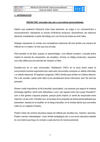 PROJECTE ESCOLTA’M: Tutoria personalitzada
                             Grup de treball Tutoria


1.- INTRODUCCIÓ


              ESCOLTAR, concepte clau per a una tutoria personalitzada.


Sabem que qualsevol interacció entre dues persones, es vulgui o no, conscientment o
inconscientment, representa un procés d’influència recíproca. Generalment, les relacions
afectives s’estableixen a partir del diàleg com una forma de trobar-se amb l’altre.


Dialogar representa no només una competència relacional útil sinó també una manera de
millorar-se un mateix i el món que ens envolta.


Però escoltar no és fàcil, suposa un aprenentatge i una reflexió constant. L’escolta activa
implica la voluntat de comprendre, ser empàtics, d’iniciar un diàleg constructiu, requereix
una oïda càlida que ens permeti ser receptiu a l’altre.


Escoltar-nos és un acte comunicatiu. Watzlawick (1921) en la seva teoria sobre la
comunicació humana argumenta que cada acte comunicatiu comporta un efecte informatiu
i un efecte relacional. El lingüista Langshaw (1961) també posa èmfasi en l’esfera efectiva.
Per a ell, escoltar i parlar amb l’altre no és senzillament donar informació, sinó “fer amb les
paraules”.


Donem molta importància al fet d’escoltar (auscultare), una paraula que seguint la mateixa
etimologia significa “sentir amb delicadesa i cura”; per aquest motiu hem posat “Escolta’m”
com a títol genèric d’aquest projecte, perquè porta implícit un sentit de reciprocitat entre
l’alumne i el seu tutor. Escoltar-nos, és la base de la proposta de tutoria personalitzada que
presentem: basada en la dualitat, en el desig d’escoltar, en la mirada atenta que converteix
l’altre en un subjecte d’interès.


Podem trobar als centres educatius espais de reflexió per escoltar-nos, mestres i alumnes.
Podem canviar metodologies i crear àmbits pedagògics per a una acció educativa basada
en una tutoria que tingui en compte a cada alumne de manera personal.




                                         3
 