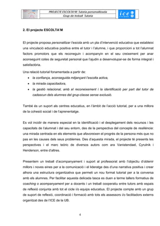 PROJECTE ESCOLTA’M: Tutoria personalitzada
                            Grup de treball Tutoria




2. El projecte ESCOLTA’M


El projecte proposa personalitzar l’escola amb un pla d’intervenció educativa que estableixi
una vinculació educativa positiva entre el tutor i l’alumne, i que proporcioni a tot l’alumnat
factors promotors que els reconeguin i acompanyin en el seu creixement per anar
aconseguint cotes de seguretat personal que l’ajudin a desenvolupar-se de forma integral i
satisfactòria.

Una relació tutorial fonamentada a partir de:
   •   la confiança, aconseguida mitjançant l’escolta activa,
   •   la mirada capacitadora,
   •   la gestió relacional, amb el reconeixement i la identificació per part del tutor de
       cadascun dels alumnes del grup-classe sense exclusió.


També és un suport als centres educatius, en l’àmbit de l’acció tutorial, per a una millora
de la cohesió social i de l’aprenentatge.


Es vol incidir de manera especial en la identificació i el desplegament dels recursos i les
capacitats de l’alumnat i del seu entorn, des de la perspectiva del concepte de resiliència:
una mirada centrada en els elements que afavoreixen el progrés de la persona més que no
pas en les causes dels seus problemes. Des d‘aquesta mirada, el projecte té presents les
perspectives i el marc teòric de diversos autors com ara Vanistendael, Cyrulnik i
Henderson, entre d’altres.


Presentem un treball d’acompanyament i suport al professorat amb l’objectiu d’obtenir
millors i noves eines per a la comunicació i el lideratge des d’una narrativa positiva i crear
alhora una estructura organitzativa que permeti un nou format tutorial per a la conversa
amb els alumnes. Per facilitar aquesta delicada tasca es duen a terme tallers formatius de
coaching o acompanyament per a docents i un treball cooperatiu entre tutors amb espais
de reflexió conjunta amb tot el cicle i/o equips educatius. El projecte compte amb un grup
de suport de reflexió, coordinació i formació amb tots els assessors i/o facilitadors externs
organitzat des de l’ICE de la UB.



                                        4
 