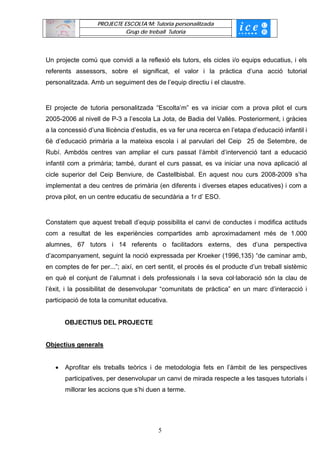 PROJECTE ESCOLTA’M: Tutoria personalitzada
                             Grup de treball Tutoria




Un projecte comú que convidi a la reflexió els tutors, els cicles i/o equips educatius, i els
referents assessors, sobre el significat, el valor i la pràctica d’una acció tutorial
personalitzada. Amb un seguiment des de l’equip directiu i el claustre.


El projecte de tutoria personalitzada “Escolta’m” es va iniciar com a prova pilot el curs
2005-2006 al nivell de P-3 a l’escola La Jota, de Badia del Vallès. Posteriorment, i gràcies
a la concessió d’una llicència d’estudis, es va fer una recerca en l’etapa d’educació infantil i
6è d’educació primària a la mateixa escola i al parvulari del Ceip 25 de Setembre, de
Rubí. Ambdós centres van ampliar el curs passat l’àmbit d’intervenció tant a educació
infantil com a primària; també, durant el curs passat, es va iniciar una nova aplicació al
cicle superior del Ceip Benviure, de Castellbisbal. En aquest nou curs 2008-2009 s’ha
implementat a deu centres de primària (en diferents i diverses etapes educatives) i com a
prova pilot, en un centre educatiu de secundària a 1r d’ ESO.


Constatem que aquest treball d’equip possibilita el canvi de conductes i modifica actituds
com a resultat de les experiències compartides amb aproximadament més de 1.000
alumnes, 67 tutors i 14 referents o facilitadors externs, des d’una perspectiva
d’acompanyament, seguint la noció expressada per Kroeker (1996,135) “de caminar amb,
en comptes de fer per...”; així, en cert sentit, el procés és el producte d’un treball sistèmic
en què el conjunt de l’alumnat i dels professionals i la seva col·laboració són la clau de
l’èxit, i la possibilitat de desenvolupar “comunitats de pràctica” en un marc d’interacció i
participació de tota la comunitat educativa.


       OBJECTIUS DEL PROJECTE


Objectius generals


   •   Aprofitar els treballs teòrics i de metodologia fets en l’àmbit de les perspectives
       participatives, per desenvolupar un canvi de mirada respecte a les tasques tutorials i
       millorar les accions que s’hi duen a terme.




                                         5
 