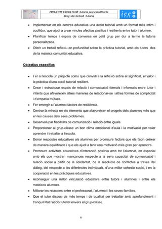 PROJECTE ESCOLTA’M: Tutoria personalitzada
                             Grup de treball Tutoria


   •   Implementar en els centres educatius una acció tutorial amb un format més íntim i
       acollidor, que ajudi a crear vincles afectius positius i resilients entre tutor i alumne.
   •   Planificar temps i espais de conversa en petit grup per dur a terme la tutoria
       personalitzada.
   •   Oferir un treball reflexiu en profunditat sobre la pràctica tutorial, amb els tutors des
       de la mateixa comunitat educativa.


Objectius específics


   •   Fer a l’escola un projecte comú que convidi a la reflexió sobre el significat, el valor i
       la pràctica d’una acció tutorial resilient.
   •   Crear i estructurar espais de relació i comunicació formals i informals entre tutor i
       infants que afavoreixin altres maneres de relacionar-se i altres formes de complicitat
       i d’empatia mútues.
   •   Fer emergir a l’alumnat factors de resiliència.
   •   Centrar la mirada en els elements que afavoreixen el progrés dels alumnes més que
       en les causes dels seus problemes.
   •   Desenvolupar habilitats de comunicació i relació entre iguals.
   •   Proporcionar al grup-classe un bon clima emocional d’aula i la motivació per voler
       aprendre i treballar a l’escola.
   •   Donar respostes educatives als alumnes per promoure factors que els facin créixer
       de manera equilibrada i que els ajudi a tenir una motivació més gran per aprendre.
   •   Promoure activitats educatives d’interacció positiva amb tot l’alumnat, en especial
       amb els que mostren mancances respecte a la seva capacitat de comunicació i
       relació social a partir de la solidaritat, de la resolució de conflictes a través del
       diàleg, del respecte a les diferències individuals, d’una millor cohesió social, i en la
       cooperació en les pràctiques educatives.
   •   Aconseguir una millor vinculació educativa entre tutors i alumnes i entre els
       mateixos alumnes.
   •   Millorar les relacions entre el professorat, l’alumnat i les seves famílies.
   •   Que el tutor disposi de més temps i de qualitat per treballar amb aprofundiment i
       tranquil·litat l’acció tutorial envers el grup-classe.



                                           6
 
