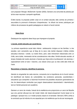 PROJECTE ESCOLTA’M: Tutoria personalitzada
                              Grup de treball Tutoria


com proposen Wenger, McDermolt i Synder (2002). Generar una comunitat de pràctica per
tal de crear recursos i compartir significats.


D’altre banda, la proposta pretén crear en el context educatiu dels centres de primària i
secundària la promoció d’intercanvi d’experiències i la difusió de bones pràctiques per
millorar els processos de gestió pedagògica en relació a l’acció tutorial.




          Idees força


Destaquem les següents idees força que impregnen el projecte:


L’escola, àmbit educatiu per excel·lència.

La primera experiència social dels infants i adolescents s’origina en les famílies i a les
escoles; som conscients que al llarg de la seva vida també disposen d’altres àmbits
educatius diversos i variats. La nostra feina, però, està íntimament relacionada amb un
d’ells, sens dubte, mereixedor de les consideracions més altes: l’àmbit educatiu escolar, el
temps d’estada del nostre alumnat a l’escola que forja entre el professorat i els alumnes, i
especialment entre el tutor i l’alumne, una relació única que va més enllà dels límits de
l’aula.

Reconèixer a l’alumne, identificar la persona.


Atendre la singularitat de cada alumne, conscients de la importància de la funció tutorial,
tot identificant els factors de vulnerabilitat, les condicions personals, sociofamiliars i
educatives que comporten a l’alumnat l’increment de possibles situacions generadores de
risc de desenvolupar conductes que puguin desencadenar desorientació i desmotivació,
tant en l’àmbit personal com acadèmic.


Generar un canvi de mirada, l’estudi de la resiliència ens proporciona un canvi de filosofia
que ens permet allunyar-nos del model mèdic del desenvolupament humà basat en la
patologia i apropar-nos a un model proactiu basat en el benestar. Bernard (1991) arriba a
la conclusió que tot individu té una capacitat per a la resiliència que ha de ser reconeguda.


                                          9
 