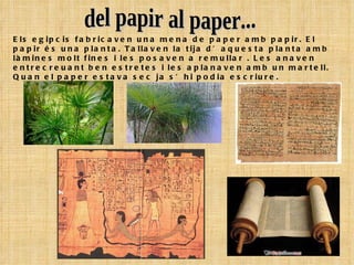 Els egipcis fabricaven una mena de paper amb papir. El papir és una planta. Tallaven la tija d’aquesta planta amb làmines molt fines i les posaven a remullar . Les anaven entrecreuant ben estretes i les aplanaven amb un martell. Quan el paper estava sec ja s’hi podia escriure. del papir al paper... 