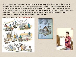 Els xinesos, primer escrivien a sobre de trossos de seda però, fa 2000 anys,un emperador xinès va demanar a un seu ajudant que inventés un material més barat.Va posar en remull escorça de morera, de bambú i draps vells. Ho va triturar tot i li va quedar una pasta. La va premsar per treure l’aigua i la va deixar assecar.  Havia nascut  EL PAPER  !  