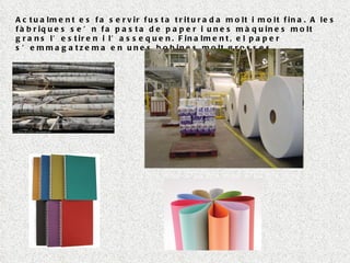 Actualment es fa servir fusta triturada molt i molt fina. A les fàbriques se’n fa pasta de paper i unes màquines molt grans l’estiren i l’assequen. Finalment, el paper s’emmagatzema en unes bobines molt grosses. 