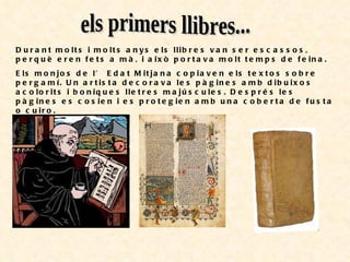 els primers llibres... Durant molts i molts anys els llibres van ser escassos, perquè eren fets a mà, i això portava molt temps de feina. Els monjos de l’ Edat Mitjana copiaven els textos sobre pergamí. Un artista decorava les pàgines amb dibuixos acolorits i boniques lletres majúscules. Després les pàgines es cosien i es protegien amb una coberta de fusta o cuiro. 