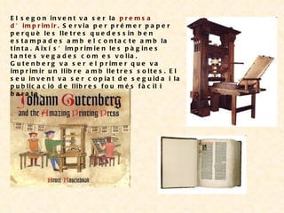 El segon invent va ser la  premsa d’imprimir . Servia per prémer paper perquè les lletres quedessin ben estampades amb el contacte amb la tinta. Així s’imprimien les pàgines tantes vegades com es volia. Gutenberg va ser el primer que va imprimir un llibre amb lletres soltes. El seu invent va ser copiat de seguida i la publicació de llibres fou més fàcil i barata. 