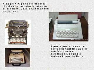 Al segle XIX, per escriure més ràpid es va inventar la màquina d’escriure. Calia pitjar molt fort les tecles. A poc a poc es van anar perfeccionant fins que es van fabricar les elèctriques. Es podia variar el tipus de lletra. 