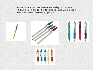 Al 1938 es va inventar el bolígraf. Quan rodava la boleta de la punta anava deixant anar la tinta sobre el paper. 