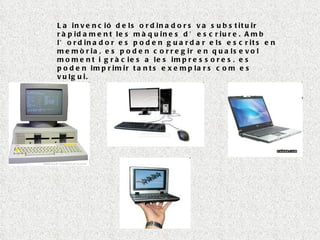 La invenció dels ordinadors va substituir ràpidament les màquines d’escriure. Amb l’ordinador es poden guardar els escrits en memòria, es poden corregir en qualsevol moment i gràcies a les impressores, es poden imprimir tants exemplars com es vulgui. 