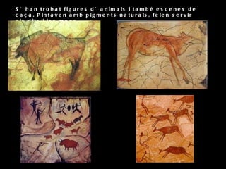 S’han trobat figures d’animals i també escenes de caça. Pintaven amb pigments naturals, feien servir els dits i les mans. 