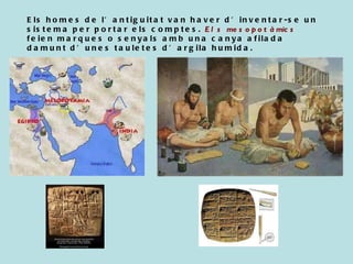 Els homes de l’antiguitat van haver d’inventar-se un sistema per portar els comptes.  Els mesopotàmics  feien marques o senyals amb una canya afilada damunt d’unes tauletes d’argila humida. 