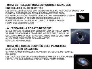 - HI HA ESTRELLES FUGACES? CORREN IGUAL LES
ESTRELLES I EL METEORITS?
LES ESTRELLES FUGACES SÓN METEORITS QUE NO HAN CAIGUT SOBRE CAP
PLANETA. CORREN IGUAL PERQUÈ SÓN LA MATEIXA COSA.
ELS METEORITS SÓN TROSSOS DE ROCA QUE VIATGEN PER L’ESPAI
PROCEDENTS DE LA DESINTEGRACIÓ D’ESTRELLES O
PLANETES. QUAN CAUEN A LA LLUNA O LA TERRA, FAN UN
FORAT QUE ES DIU CRÀTER.
- A L’ESPAI HI HA FORATS NEGRES?
SI. ELS FORATS NEGRES SÓN LLOCS ON UNA ESTRELLA GRAN
VA ANAR-SE ACABANT A TRAVÉS DE MOLTES EXPLOSIONS, I HI
QUEDA UNA MASSA MOLT GRAN QUE ATRAU TOT EL QUE HI HA
AL VOLTANT PER EFECTE DE LA GRAVETAT.
SÓN COM ASPIRADORES.
- HI HA MÉS COSES DESPRÉS DELS PLANETES?
QUÈ SÓN LES GALÀXIES?
SI, HI HA ALTRES ESTRELLES, PLANETES, SATEL·LITS, METEORITS,
GALÀXIES…
LES GALÀXIES SÓN GRUPS D’ESTRELLES AMB ELS SEUS PLANETES
I SATÈL·LITS, QUE GIREN AL VOLTANT D’UN FORAT NEGRE.
 