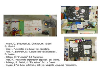 - Hublet, C., Beaumont, E., Grimault, H.: “El cel”.
Ed. Panini.
- Díaz, I.: “Un viatge a la lluna”. Ed. Santillana.
- Ford, H., Barnham, K.: “L’espai i els vols espacials”.
Ed. Molino.
- Ortega, O.: “L’univers”. Ed. Parramón.
- Platt, R.: “Atlas de la exploración espacial”. Ed. Molino.
- Arànega, S., Portell, J.: “Els astres”. Ed. La Galera.
- Escala, J: “La lluna, la terra i el sol”. Ed. Magenta Universal Productions.
 