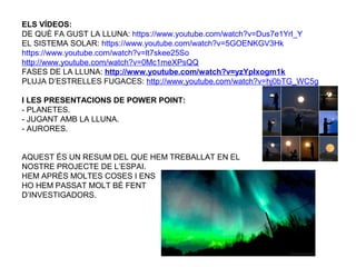 ELS VÍDEOS:
DE QUÈ FA GUST LA LLUNA: https://www.youtube.com/watch?v=Dus7e1Yrl_Y
EL SISTEMA SOLAR: https://www.youtube.com/watch?v=5GOENKGV3Hk
https://www.youtube.com/watch?v=lt7skee25So
http://www.youtube.com/watch?v=0Mc1meXPsQQ
FASES DE LA LLUNA: http://www.youtube.com/watch?v=yzYpIxogm1k
PLUJA D’ESTRELLES FUGACES: http://www.youtube.com/watch?v=hj0bTG_WC5g
I LES PRESENTACIONS DE POWER POINT:
- PLANETES.
- JUGANT AMB LA LLUNA.
- AURORES.
AQUEST ÉS UN RESUM DEL QUE HEM TREBALLAT EN EL
NOSTRE PROJECTE DE L’ESPAI.
HEM APRÈS MOLTES COSES I ENS
HO HEM PASSAT MOLT BÉ FENT
D’INVESTIGADORS.
 
