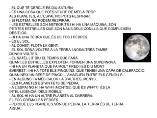 - EL QUE TÉ CERCLE ES DIU SATURN.
- ÉS UNA COSA QUE POTS VEURE DE MÉS A PROP.
ALS PLANETES, A L’ESPAI, NO POTS RESPIRAR.
- SI FLOTEM, NO PODEM RESPIRAR.
- LES ESTRELLES SÓN METEORITS I HI HA UNA MÀQUINA. SÓN
PETITES ESTRELLES QUE SÓN NAUS DELS CONILLS QUE COMPLEIXEN
DESITJOS.
- HI HA UNA TERRA QUE ÉS DE FOC I PEDRES.
- ÉS EL SOL.
- AL COHET, FLOTA LA GENT.
- EL SOL DÓNA VOLTES A LA TERRA I NOSALTRES TAMBÉ
DONEM VOLTES.
- EL SATÈL·LIT DIU EL TEMPS QUE FARÀ.
QUAN LES ESTRELLES EXPLOTEN, FORMEN UNA SUPERNOVA.
- HI HA UN PLANETA QUE FA MOLT FRED I ES DIU MONT
EVEREST, I HI HA TOTS ELS PINGÜINS, QUE TENEN UNA CAPA DE CALEFACCIÓ.
QUAN NEIX UN BEBÉ DE PINGÜÍ L’AMAGUEN ENTRE ELS GENOLLS.
- EN ALGUNS FA MÉS CALOR I A D’ALTRES, MENYS.
- ELS PLANETES ESTAN FETS DE PEDRA.
- A L’ESPAI NO HI HA WI-FI (MONTSE: QUÈ ÉS WI-FI?) ÉS LA
INTEL·LIGÈNCIA DELS MÒBILS.
- AL SOL HI HA UN ALTRE PLANETA AL DARRERA.
EL FOC CREMA LES PEDRES.
- PERQUÈ ELS PLANETES SÓN DE PEDRA. LA TERRA ÉS DE TERRA
AIGUA.
 