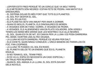 - JÚPITER ESTÀ FRED PERQUÈ TÉ UN CERCLE QUE VA MOLT RÀPID.
- ELS METEORITS SÓN NEGRES I ESTAN FETS DE PEDRA. HAN MATAT ELS
DINOSAURES.
- EL SISTEMA SOLAR ÉS MÉS FORT QUE TOTS ELS PLANETES.
- EL SOL POT DESFER EL GEL.
- EL SOL ÉS UN FOC.
- ELS PLANETES SE’N VAN AMUNT PER ANAR A DORMIR.
- QUAN ES MOU EL PLANETA, ELS DINOSAURES ES MOREN.
- A VEGADES SÓN DE FANG I SORRA, A VEGADES DE PEDRA.
- A VEGADES, ELS ALIENÍGENES VAN EN PLATS VOLADORS. SÓN VERDS I
TENEN LES MANS MÉS GRANS QUE LES NOSTRES I ELS ULLS NEGRES.
- EL SOL, QUAN ES FA DE NIT, ES CANVIA PER LA LLUNA I ES POSA DARRERRA
PEL DEMÀ I SORTIRÀ UNA ALTRA VEGADA.
- LA LLUNA NO ESTÀ DARRERA, PERQUÈ ES VEURIA PER DALT.
- ELS COHETS, QUAN NINGÚ CONDUEIX, L’ÚNICA MANERA DE PARAR-LOS ÉS
FOC. FAN LOOPINGS.
- LA LLUNA TÉ PUNXES I EL SOL ÉS RODÓ.
- EL PLANETA GELOS TÉ UN ENEMIG QUE ÉS EL PLANETA
ENVEJA.
- SI NO TENIM EL SOL, TENIM FRED.
- SI ES VA A L’ESPAI ES NECESSITA UN CASC ESPECIAL I
UN TRAJE PER RESPIRAR.
- QUAN EL SOL AMAGA A LA LLUNA, EL SOL ESTÀ DAVANT
DELS NÚVOLS.
 