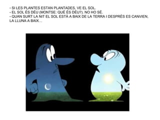 - SI LES PLANTES ESTAN PLANTADES, VE EL SOL.
- EL SOL ÉS DÉU (MONTSE: QUÈ ÉS DÉU?). NO HO SÉ.
- QUAN SURT LA NIT EL SOL ESTÀ A BAIX DE LA TERRA I DESPRÉS ES CANVIEN,
LA LLUNA A BAIX…
 