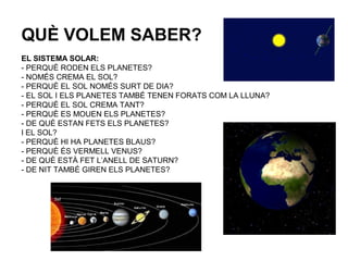 QUÈ VOLEM SABER?
EL SISTEMA SOLAR:
- PERQUÈ RODEN ELS PLANETES?
- NOMÉS CREMA EL SOL?
- PERQUÈ EL SOL NOMÉS SURT DE DIA?
- EL SOL I ELS PLANETES TAMBÉ TENEN FORATS COM LA LLUNA?
- PERQUÈ EL SOL CREMA TANT?
- PERQUÈ ES MOUEN ELS PLANETES?
- DE QUÈ ESTAN FETS ELS PLANETES?
I EL SOL?
- PERQUÈ HI HA PLANETES BLAUS?
- PERQUÈ ÉS VERMELL VENUS?
- DE QUÈ ESTÀ FET L’ANELL DE SATURN?
- DE NIT TAMBÉ GIREN ELS PLANETES?
 