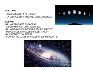 LA LLUNA:
- HA ANAT ALGÚ A LA LLUNA?
- LA LLUNA ESTÀ A PROP DE LES ESTRELLES?
L’ESPAI:
- HI HA ESTRELLES FUGACES?
- A L’ESPAI HI HA FORATS NEGRES?
- HI HA MÉS COSES DESPRÉS DELS PLANETES?
- PERQUÈ LES ESTRELLES BRILLEN MOLT?
- QUÈ SÓN LES GALÀXIES?
- CORREN IGUAL LES ESTRELLES I ELS METEORITS?
 