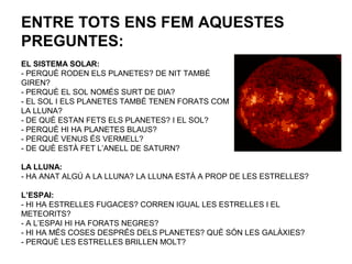 ENTRE TOTS ENS FEM AQUESTES
PREGUNTES:
EL SISTEMA SOLAR:
- PERQUÈ RODEN ELS PLANETES? DE NIT TAMBÉ
GIREN?
- PERQUÈ EL SOL NOMÉS SURT DE DIA?
- EL SOL I ELS PLANETES TAMBÉ TENEN FORATS COM
LA LLUNA?
- DE QUÈ ESTAN FETS ELS PLANETES? I EL SOL?
- PERQUÈ HI HA PLANETES BLAUS?
- PERQUÈ VENUS ÉS VERMELL?
- DE QUÈ ESTÀ FET L’ANELL DE SATURN?
LA LLUNA:
- HA ANAT ALGÚ A LA LLUNA? LA LLUNA ESTÀ A PROP DE LES ESTRELLES?
L’ESPAI:
- HI HA ESTRELLES FUGACES? CORREN IGUAL LES ESTRELLES I EL
METEORITS?
- A L’ESPAI HI HA FORATS NEGRES?
- HI HA MÉS COSES DESPRÉS DELS PLANETES? QUÈ SÓN LES GALÀXIES?
- PERQUÈ LES ESTRELLES BRILLEN MOLT?
 