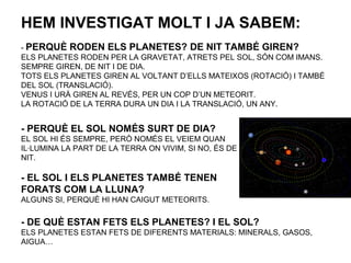 HEM INVESTIGAT MOLT I JA SABEM:
- PERQUÈ RODEN ELS PLANETES? DE NIT TAMBÉ GIREN?
ELS PLANETES RODEN PER LA GRAVETAT, ATRETS PEL SOL, SÓN COM IMANS.
SEMPRE GIREN, DE NIT I DE DIA.
TOTS ELS PLANETES GIREN AL VOLTANT D’ELLS MATEIXOS (ROTACIÓ) I TAMBÉ
DEL SOL (TRANSLACIÓ).
VENUS I URÀ GIREN AL REVÉS, PER UN COP D’UN METEORIT.
LA ROTACIÓ DE LA TERRA DURA UN DIA I LA TRANSLACIÓ, UN ANY.
- PERQUÈ EL SOL NOMÉS SURT DE DIA?
EL SOL HI ÉS SEMPRE, PERÒ NOMÉS EL VEIEM QUAN
IL·LUMINA LA PART DE LA TERRA ON VIVIM, SI NO, ÉS DE
NIT.
- EL SOL I ELS PLANETES TAMBÉ TENEN
FORATS COM LA LLUNA?
ALGUNS SI, PERQUÈ HI HAN CAIGUT METEORITS.
- DE QUÈ ESTAN FETS ELS PLANETES? I EL SOL?
ELS PLANETES ESTAN FETS DE DIFERENTS MATERIALS: MINERALS, GASOS,
AIGUA…
 