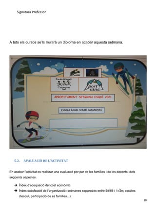 Signatura Professor
A tots els cursos se’ls lliurarà un diploma en acabar aquesta setmana.
5.2. AVALUACIÓ DE L’ACTIVITAT
En acabar l’activitat es realitzar una avaluació per par de les famílies i de les docents, dels
següents aspectes.
 Índex d’adequació del cost econòmic
 Índex satisfacció de l'organització (setmanes separades entre 5è/6è i 1r/2n; escoles
d’esquí, participació de es famílies...)
10
 