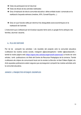 Índex de participació de tot l’alumnat
 Índex de difusió de les activitats realitzades
 Grau d’implicació de tota la comunitat educativa i altres entitats locals i comarcals en la
realització d’aquesta setmana (mestres, AFA, Consell Esportiu...)
 Grau en que l’escola vetlla per disminuir les desigualtats socio-econòmiques en la
realització de l’activitat.
L’instrument que s’utilitzarà per tal d’avaluar aquests ítems serà un google forms adreçat a les
famílies, alumnat i docents.
6. PLA DE DIFUSIÓ
Per tal de compartir les activitats i els resultats del projecte amb la comunitat educativa
s’utilitzaran les nostres xarxes socials, instagram (@escolangelsort) i twitter (@escolaserafi), i
també la nostra pàgina web (https://agora.xtec.cat/ceip-angel-serafi-casanovas/) a través de varis
articles, i amb publicacions a la Web del Centre de Recursos Pedagògics de la comarca. També
s’utilitzaran els mitjans de comunicació local com la revista La Borrufa i el diari Pallars Digital, etc.
Amb aquestes publicacions estem segures que aconseguirem compartir les nostres activitats amb
la comunitat educativa.
ANNEX 1. PROJECTES D’ESQUÍ. EXEMPLES
11
 