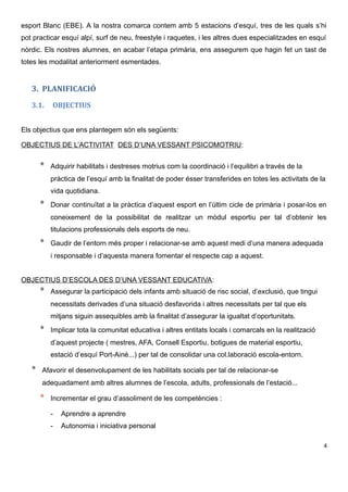 esport Blanc (EBE). A la nostra comarca contem amb 5 estacions d’esquí, tres de les quals s’hi
pot practicar esquí alpí, surf de neu, freestyle i raquetes, i les altres dues especialitzades en esquí
nòrdic. Els nostres alumnes, en acabar l’etapa primària, ens assegurem que hagin fet un tast de
totes les modalitat anteriorment esmentades.
3. PLANIFICACIÓ
3.1. OBJECTIUS
Els objectius que ens plantegem són els següents:
OBJECTIUS DE L’ACTIVITAT DES D’UNA VESSANT PSICOMOTRIU:
* Adquirir habilitats i destreses motrius com la coordinació i l’equilibri a través de la
pràctica de l’esquí amb la finalitat de poder ésser transferides en totes les activitats de la
vida quotidiana.
* Donar continuïtat a la pràctica d’aquest esport en l’últim cicle de primària i posar-los en
coneixement de la possibilitat de realitzar un mòdul esportiu per tal d’obtenir les
titulacions professionals dels esports de neu.
* Gaudir de l’entorn més proper i relacionar-se amb aquest medi d’una manera adequada
i responsable i d’aquesta manera fomentar el respecte cap a aquest.
OBJECTIUS D’ESCOLA DES D’UNA VESSANT EDUCATIVA:
* Assegurar la participació dels infants amb situació de risc social, d’exclusió, que tingui
necessitats derivades d’una situació desfavorida i altres necessitats per tal que els
mitjans siguin assequibles amb la finalitat d’assegurar la igualtat d’oportunitats.
* Implicar tota la comunitat educativa i altres entitats locals i comarcals en la realització
d’aquest projecte ( mestres, AFA, Consell Esportiu, botigues de material esportiu,
estació d’esquí Port-Ainé...) per tal de consolidar una col.laboració escola-entorn.
* Afavorir el desenvolupament de les habilitats socials per tal de relacionar-se
adequadament amb altres alumnes de l’escola, adults, professionals de l’estació...
* Incrementar el grau d’assoliment de les competències :
- Aprendre a aprendre
- Autonomia i iniciativa personal
4
 