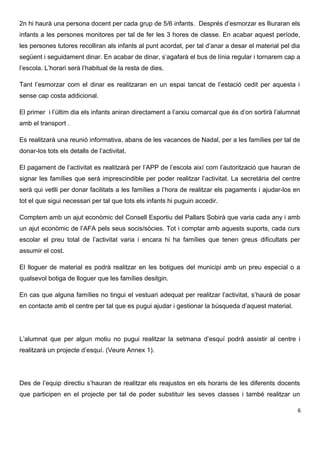 2n hi haurà una persona docent per cada grup de 5/6 infants. Després d’esmorzar es lliuraran els
infants a les persones monitores per tal de fer les 3 hores de classe. En acabar aquest període,
les persones tutores recolliran als infants al punt acordat, per tal d’anar a desar el material pel dia
següent i seguidament dinar. En acabar de dinar, s’agafarà el bus de línia regular i tornarem cap a
l’escola. L’horari serà l’habitual de la resta de dies.
Tant l’esmorzar com el dinar es realitzaran en un espai tancat de l’estació cedit per aquesta i
sense cap costa addicional.
El primer i l’últim dia els infants aniran directament a l’arxiu comarcal que és d’on sortirà l’alumnat
amb el transport .
Es realitzarà una reunió informativa, abans de les vacances de Nadal, per a les famílies per tal de
donar-los tots els detalls de l’activitat.
El pagament de l’activitat es realitzarà per l’APP de l’escola així com l’autorització que hauran de
signar les famílies que serà imprescindible per poder realitzar l’activitat. La secretària del centre
serà qui vetlli per donar facilitats a les famílies a l’hora de realitzar els pagaments i ajudar-los en
tot el que sigui necessari per tal que tots els infants hi puguin accedir.
Comptem amb un ajut econòmic del Consell Esportiu del Pallars Sobirà que varia cada any i amb
un ajut econòmic de l’AFA pels seus socis/sòcies. Tot i comptar amb aquests suports, cada curs
escolar el preu total de l’activitat varia i encara hi ha famílies que tenen greus dificultats per
assumir el cost.
El lloguer de material es podrà realitzar en les botigues del municipi amb un preu especial o a
qualsevol botiga de lloguer que les famílies desitgin.
En cas que alguna famílies no tingui el vestuari adequat per realitzar l’activitat, s’haurà de posar
en contacte amb el centre per tal que es pugui ajudar i gestionar la búsqueda d’aquest material.
L’alumnat que per algun motiu no pugui realitzar la setmana d’esquí podrà assistir al centre i
realitzarà un projecte d’esquí. (Veure Annex 1).
Des de l’equip directiu s’hauran de realitzar els reajustos en els horaris de les diferents docents
que participen en el projecte per tal de poder substituir les seves classes i també realitzar un
6
 