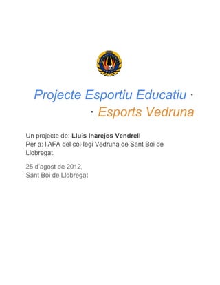 Projecte Esportiu Educatiu ·
            · Esports Vedruna
Un projecte de: Lluís Inarejos Vendrell
Per a: l’AFA del col·legi Vedruna de Sant Boi de
Llobregat.

25 d’agost de 2012,
Sant Boi de Llobregat
 