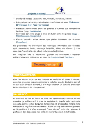 projecte eTwinning

♦ Descripció de l’IES ( audacity, flick, youtube, slideshare, scribb)
♦ Fotografies o caricatures dels alumnes i professors (picassa, Flickorama,
  Stretch your face, Face your manga)
♦ Missatges personalitats entre les parelles d’alumnes que compartiran
  famílies (msn, FlashMeeting)
♦ Converses per petits grups o entre els tutors dels dos països (Skype ,
  MSN Messenger , Google Talk )

♦ Fòrums temàtics sobre temes que poden interessar als alumnes
    (Createforum)

Les possibilitats de presentació dels continguts informatius són variades
(pdf, presentació, àudio, muntatge fotogràfic, vídeo, tira còmica...) i en
cada cas s’escollirà la més adient en funció dels objectius.

Per compartir tota la informació, guardar els documents i treballar
col.laborativament utilitzarem les eines de l’escriptori i del TwinSpace




TEMPORALITZACIÓ
Com les visites entre els dos centres es realitzen al tercer trimestre,
aquestes propostes es poden començar a treballar a partir d’octubre, per tal
de que quan arribi el moment ja s’’hi hagi establert un contacte enriquidor
tant a nivell curricular com personal.



VALORACIÓ
La valoració es farà en funció de com s’ha desenvolupat l’activitat en els
aspectes de col·laboració i grau de participació, interès dels continguts
generats, domini en l’ús d’algunes de les eines 2.0 proposades, millora de la
competència lingüística en els textos i àudios al llarg del desenvolupament
de l’experiència i si s’ha aconseguit “crear vincles” entre els     alumnes i
professors dels dos països més enllà del moment puntual de la trobada.




                                                                                2
Isabel Rodríguez .Curs Eines 2.0, juliol 2009
 