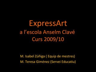 ExpressArt a l’escola Anselm Clavé  Curs 2009/10 M. Isabel Zúñiga ( Equip de mestres)  M. Teresa Giménez (Servei Educatiu) 